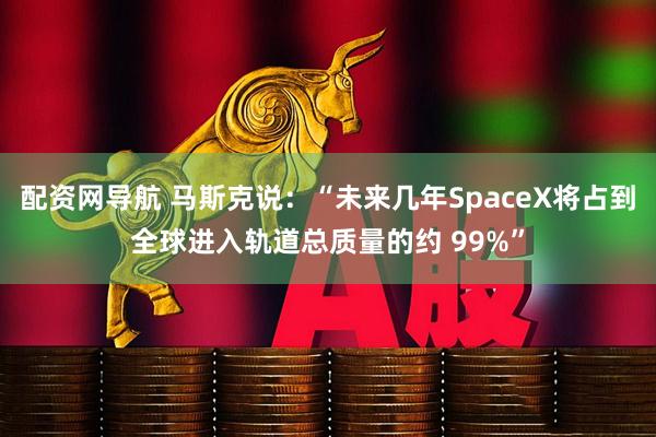 配资网导航 马斯克说：“未来几年SpaceX将占到全球进入轨道总质量的约 99%”