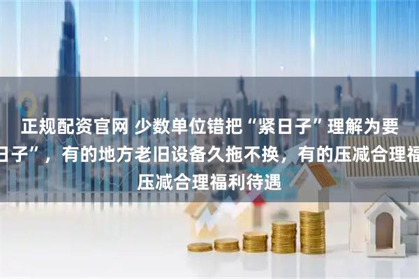 正规配资官网 少数单位错把“紧日子”理解为要过“苦日子”，有的地方老旧设备久拖不换，有的压减合理福利待遇