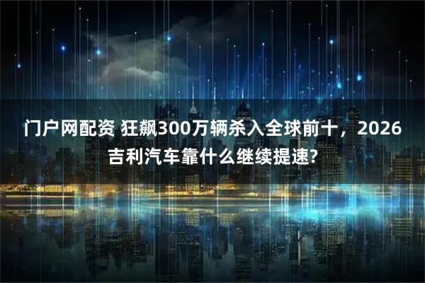 门户网配资 狂飙300万辆杀入全球前十，2026吉利汽车靠什么继续提速?