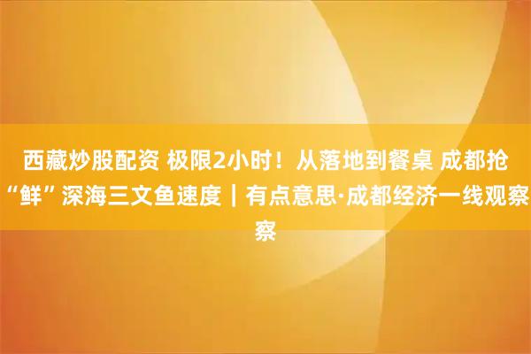 西藏炒股配资 极限2小时！从落地到餐桌 成都抢“鲜”深海三文鱼速度｜有点意思·成都经济一线观察