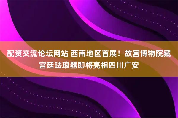 配资交流论坛网站 西南地区首展！故宫博物院藏宫廷珐琅器即将亮相四川广安