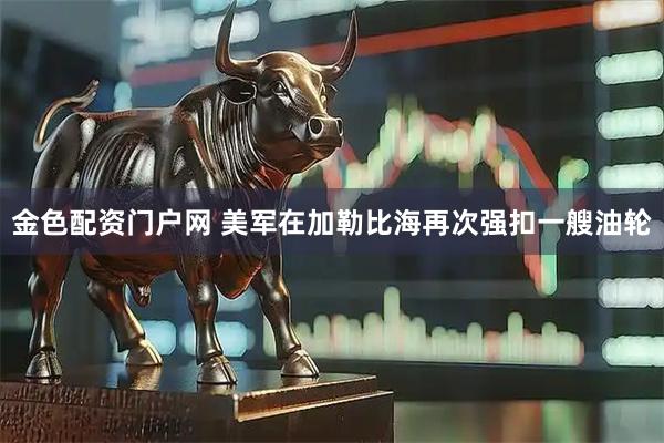 金色配资门户网 美军在加勒比海再次强扣一艘油轮