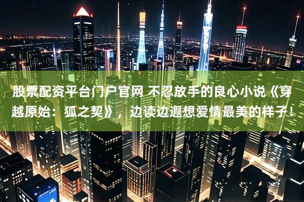 股票配资平台门户官网 不忍放手的良心小说《穿越原始：狐之契》，边读边遐想爱情最美的样子！