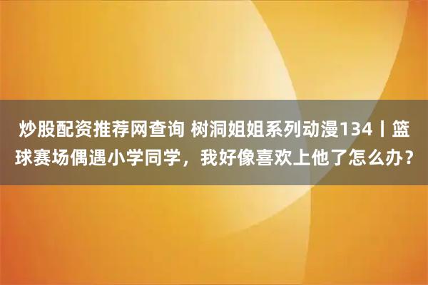 炒股配资推荐网查询 树洞姐姐系列动漫134丨篮球赛场偶遇小学同学，我好像喜欢上他了怎么办？