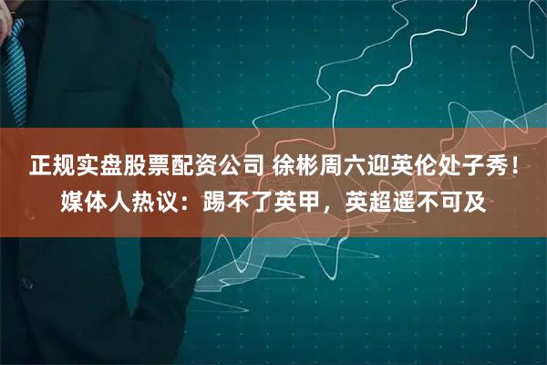 正规实盘股票配资公司 徐彬周六迎英伦处子秀！媒体人热议：踢不了英甲，英超遥不可及