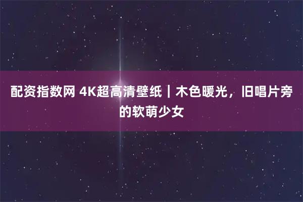 配资指数网 4K超高清壁纸｜木色暖光，旧唱片旁的软萌少女