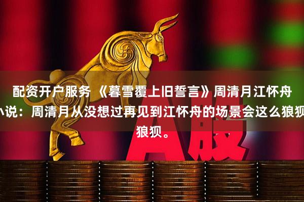 配资开户服务 《暮雪覆上旧誓言》周清月江怀舟小说：周清月从没想过再见到江怀舟的场景会这么狼狈。