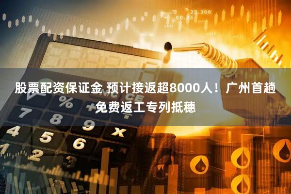 股票配资保证金 预计接返超8000人！广州首趟免费返工专列抵穗