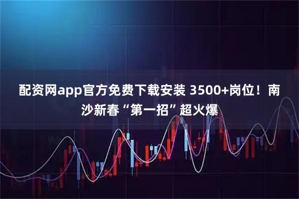 配资网app官方免费下载安装 3500+岗位!南沙新春“第一招”超火爆