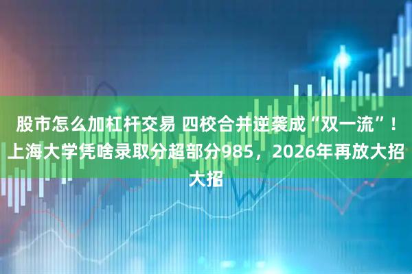 股市怎么加杠杆交易 四校合并逆袭成“双一流”！上海大学凭啥录取分超部分985，2026年再放大招
