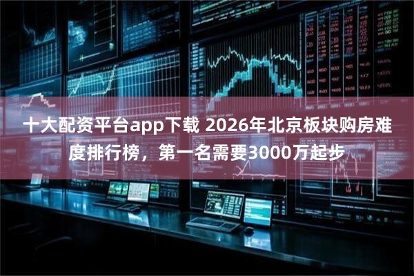 十大配资平台app下载 2026年北京板块购房难度排行榜，第一名需要3000万起步