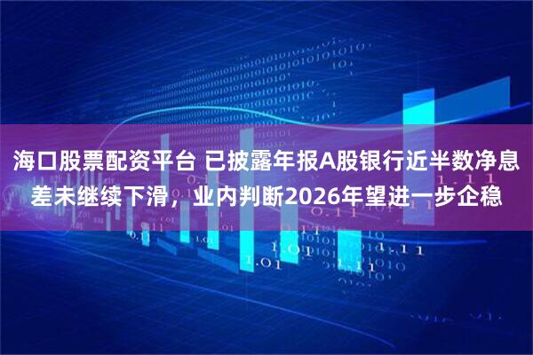 海口股票配资平台 已披露年报A股银行近半数净息差未继续下滑，业内判断2026年望进一步企稳
