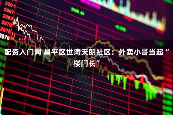 配资入门网 昌平区世涛天朗社区：外卖小哥当起“楼门长”