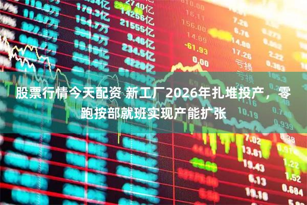 股票行情今天配资 新工厂2026年扎堆投产，零跑按部就班实现产能扩张