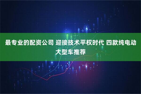 最专业的配资公司 迎接技术平权时代 四款纯电动大型车推荐