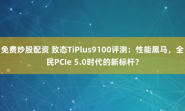 免费炒股配资 致态TiPlus9100评测：性能黑马，全民PCIe 5.0时代的新标杆？