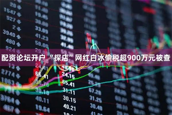 配资论坛开户 “探店”网红白冰偷税超900万元被查