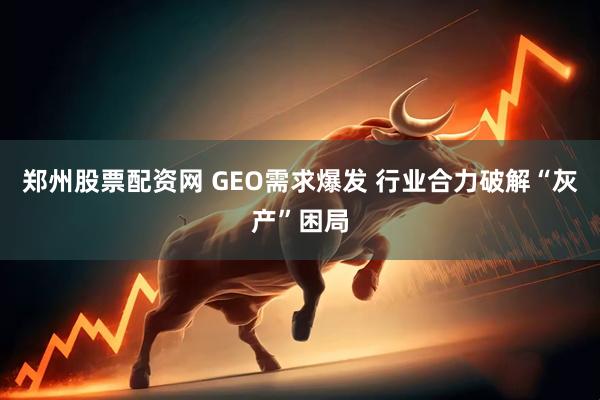郑州股票配资网 GEO需求爆发 行业合力破解“灰产”困局
